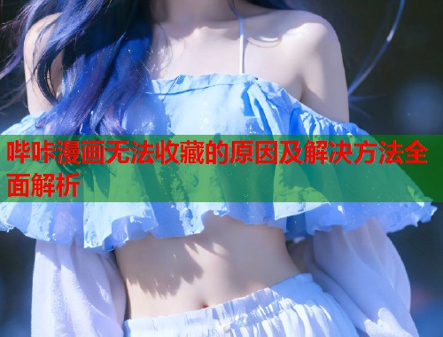 哔咔漫画无法收藏的原因及解决方法全面解析