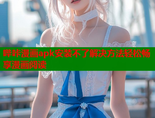 哔咔漫画apk安装不了解决方法轻松畅享漫画阅读